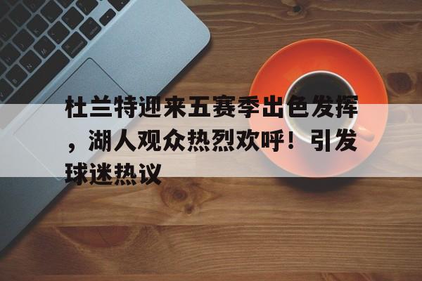 爱游戏官网-杜兰特迎来五赛季出色发挥，湖人观众热烈欢呼！引发球迷热议的简单介绍